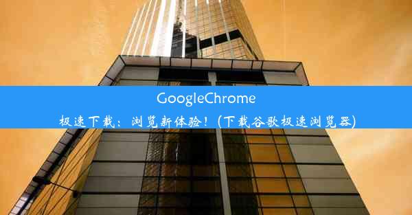 GoogleChrome极速下载：浏览新体验！(下载谷歌极速浏览器)