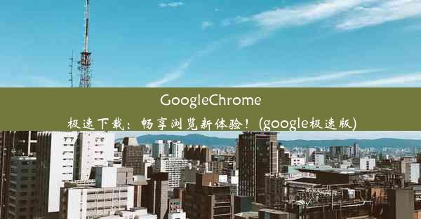 GoogleChrome极速下载：畅享浏览新体验！(google极速版)