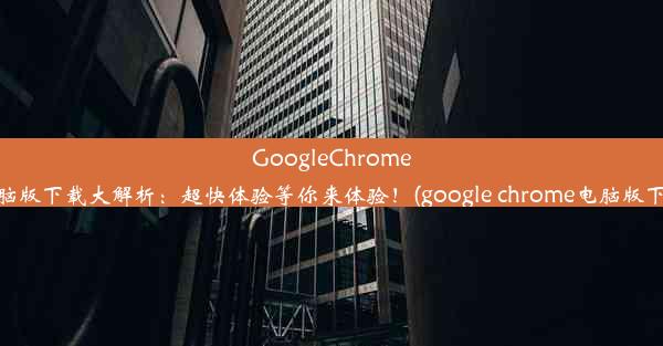 GoogleChrome电脑版下载大解析：超快体验等你来体验！(google chrome电脑版下载)