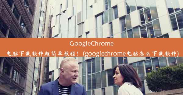 GoogleChrome电脑下载软件超简单教程！(googlechrome电脑怎么下载软件)