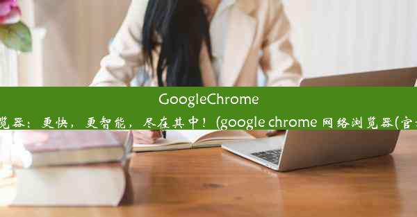 GoogleChrome浏览器：更快，更智能，尽在其中！(google chrome 网络浏览器(官方))