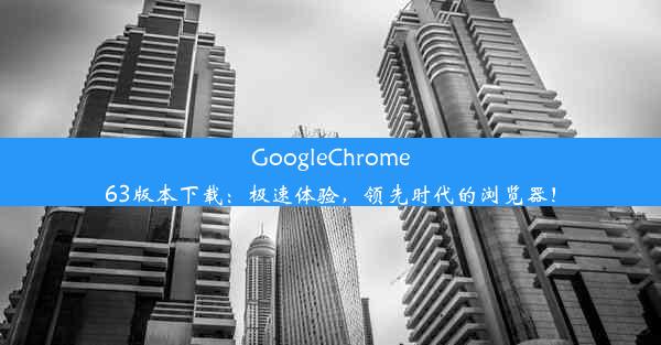 GoogleChrome63版本下载：极速体验，领先时代的浏览器！