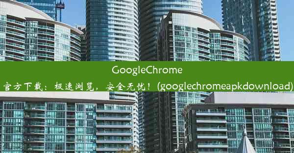 GoogleChrome官方下载：极速浏览，安全无忧！(googlechromeapkdownload)