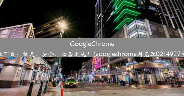 GoogleChrome浏览器下载：极速、安全、必备之选！(googlechrome浏览器0214927完整版)