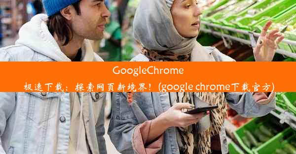 GoogleChrome极速下载：探索网页新境界！(google chrome下载官方)