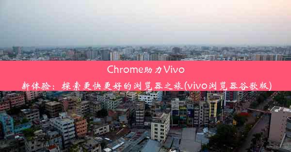 Chrome助力Vivo新体验：探索更快更好的浏览器之旅(vivo浏览器谷歌版)