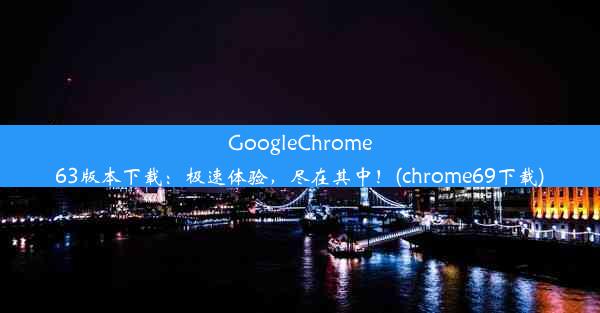 GoogleChrome63版本下载：极速体验，尽在其中！(chrome69下载)