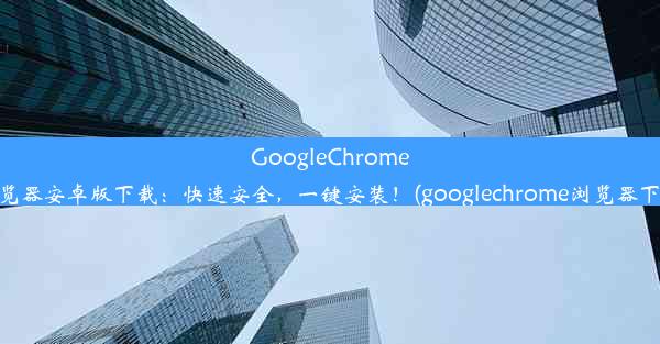 GoogleChrome浏览器安卓版下载：快速安全，一键安装！(googlechrome浏览器下载)