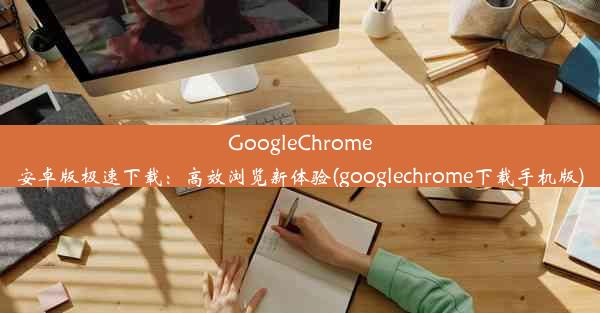 GoogleChrome安卓版极速下载：高效浏览新体验(googlechrome下载手机版)