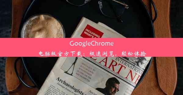 GoogleChrome电脑版官方下载：极速浏览，轻松体验