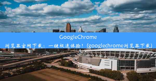 GoogleChrome浏览器官网下载：一键极速体验！(googlechrome浏览器下载)