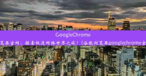 GoogleChrome浏览器官网：探索极速网络世界之旅！(谷歌浏览器googlechrome官网)