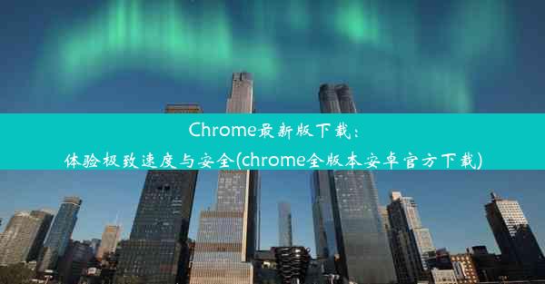 Chrome最新版下载：体验极致速度与安全(chrome全版本安卓官方下载)