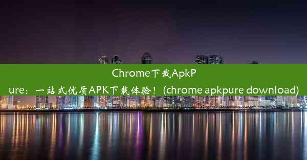 Chrome下载ApkPure：一站式优质APK下载体验！(chrome apkpure download)