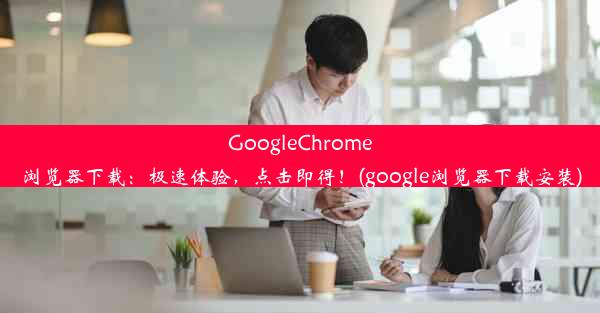 GoogleChrome浏览器下载：极速体验，点击即得！(google浏览器下载安装)