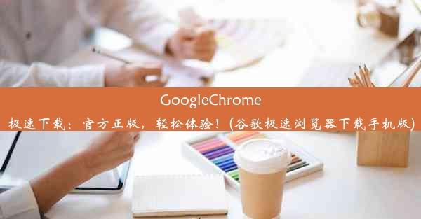 GoogleChrome极速下载：官方正版，轻松体验！(谷歌极速浏览器下载手机版)