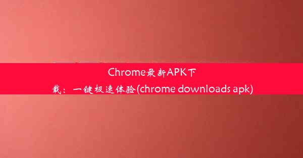 Chrome最新APK下载：一键极速体验(chrome downloads apk)