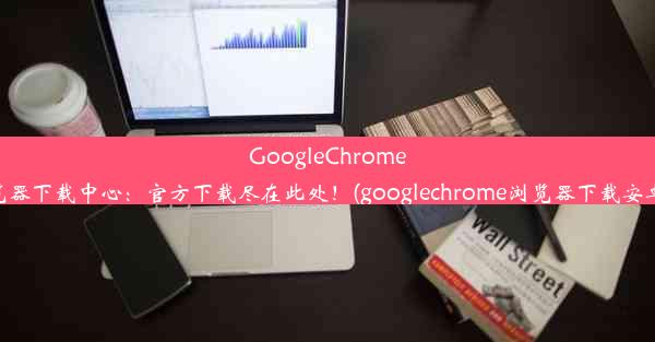 GoogleChrome浏览器下载中心：官方下载尽在此处！(googlechrome浏览器下载安卓版)