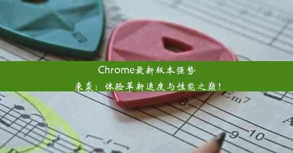 Chrome最新版本强势来袭：体验革新速度与性能之巅！