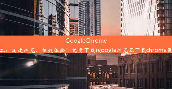 GoogleChrome63版本：高速浏览，极致体验！免费下载(google浏览器下载chrome最新版)