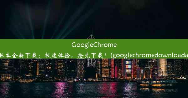 GoogleChrome63版本全新下载：极速体验，抢先下载！(googlechromedownloadapk)