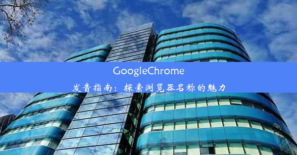 GoogleChrome发音指南：探索浏览器名称的魅力