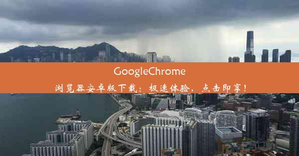 GoogleChrome浏览器安卓版下载：极速体验，点击即享！