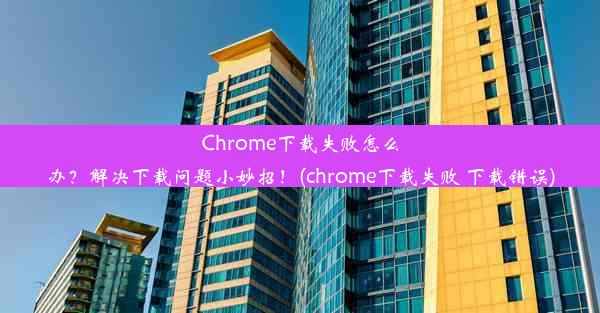 Chrome下载失败怎么办？解决下载问题小妙招！(chrome下载失败 下载错误)