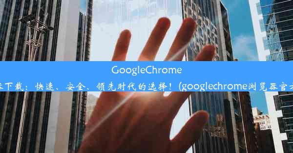 GoogleChrome浏览器下载：快速、安全、领先时代的选择！(googlechrome浏览器官方下载)