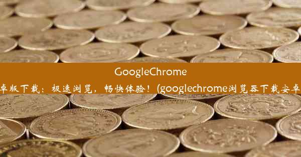 GoogleChrome安卓版下载：极速浏览，畅快体验！(googlechrome浏览器下载安卓版)