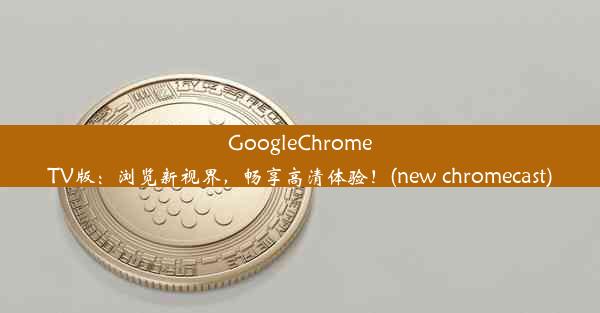 GoogleChromeTV版：浏览新视界，畅享高清体验！(new chromecast)