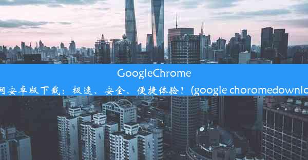 GoogleChrome官网安卓版下载：极速、安全、便捷体验！(google choromedownload)