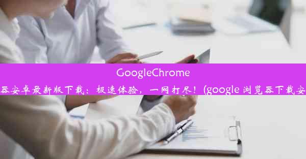 GoogleChrome浏览器安卓最新版下载：极速体验，一网打尽！(google 浏览器下载安卓版)