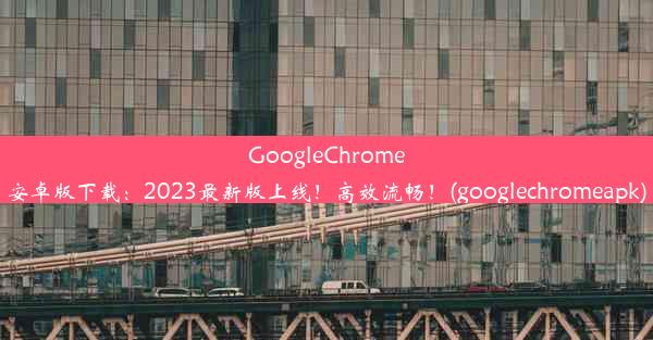 GoogleChrome安卓版下载：2023最新版上线！高效流畅！(googlechromeapk)