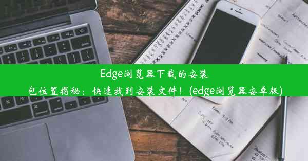 Edge浏览器下载的安装包位置揭秘：快速找到安装文件！(edge浏览器安卓版)