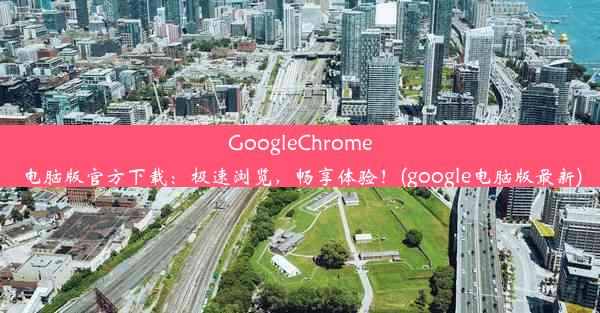 GoogleChrome电脑版官方下载：极速浏览，畅享体验！(google电脑版最新)