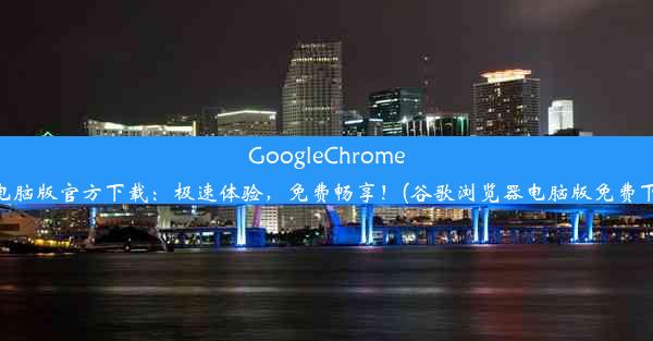 GoogleChrome浏览器电脑版官方下载：极速体验，免费畅享！(谷歌浏览器电脑版免费下载官网)