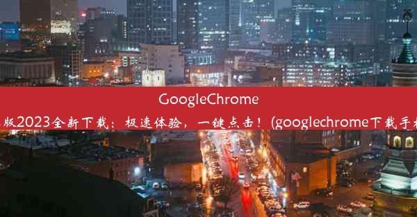 GoogleChrome安卓版2023全新下载：极速体验，一键点击！(googlechrome下载手机版)