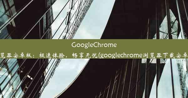 GoogleChrome浏览器安卓版：极速体验，畅享无忧(googlechrome浏览器下载安卓版)