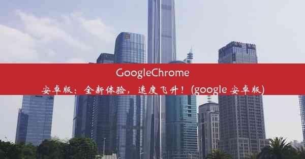 GoogleChrome安卓版：全新体验，速度飞升！(google 安卓版)