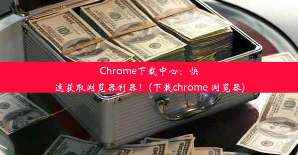 Chrome下载中心：快速获取浏览器利器！(下载chrome 浏览器)