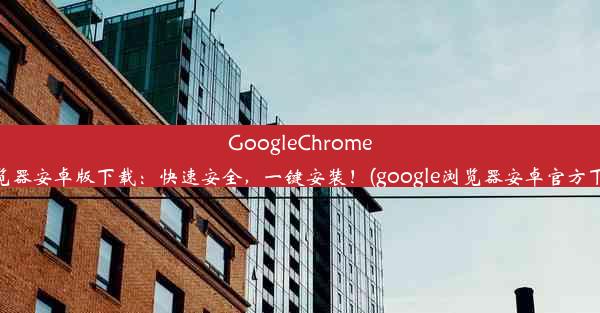 GoogleChrome浏览器安卓版下载：快速安全，一键安装！(google浏览器安卓官方下载)