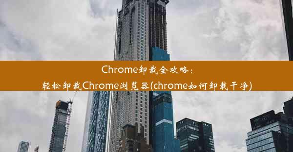 Chrome卸载全攻略：轻松卸载Chrome浏览器(chrome如何卸载干净)