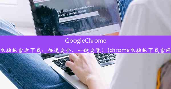 GoogleChrome电脑版官方下载：快速安全，一键安装！(chrome电脑版下载官网)