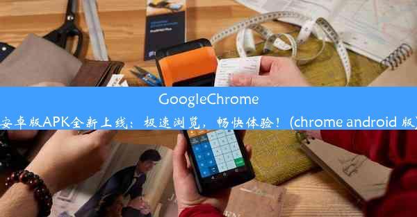 GoogleChrome安卓版APK全新上线：极速浏览，畅快体验！(chrome android 版)