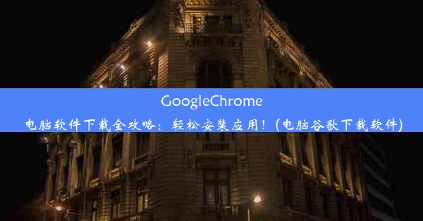 GoogleChrome电脑软件下载全攻略：轻松安装应用！(电脑谷歌下载软件)