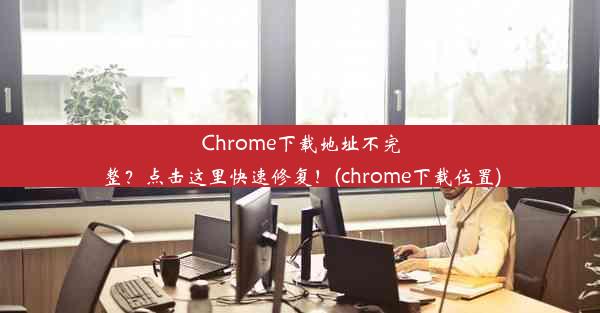 Chrome下载地址不完整？点击这里快速修复！(chrome下载位置)