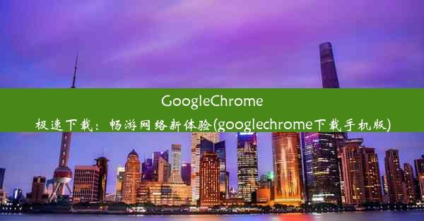 GoogleChrome极速下载：畅游网络新体验(googlechrome下载手机版)