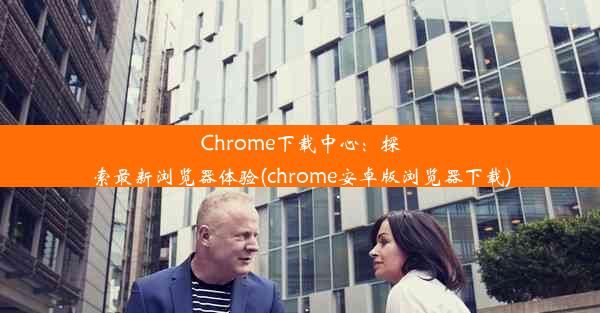 Chrome下载中心：探索最新浏览器体验(chrome安卓版浏览器下载)