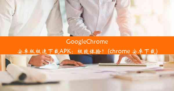 GoogleChrome安卓版极速下载APK：极致体验！(chrome 安卓下载)